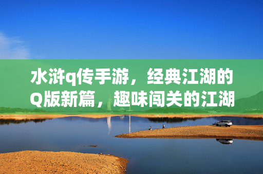 水浒q传手游,经典江湖的Q版新篇,趣味闯关的江湖新体验 水浒q传手游,经典江湖的Q版新篇,趣味闯关的江湖新体验