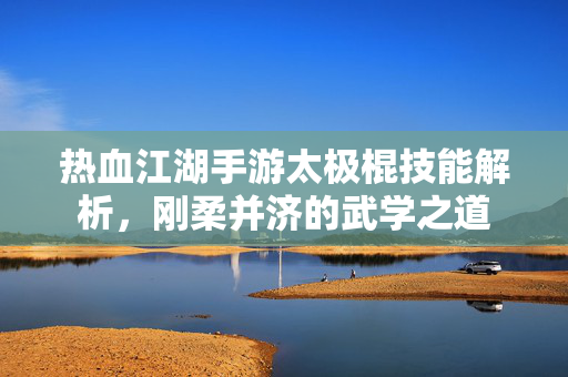 热血江湖手游太极棍技能解析,刚柔并济的武学之道 热血江湖手游太极棍技能解析,刚柔并济的武学之道