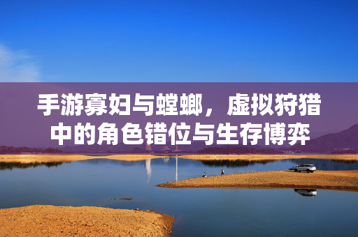 手游寡妇与螳螂，虚拟狩猎中的角色错位与生存博弈