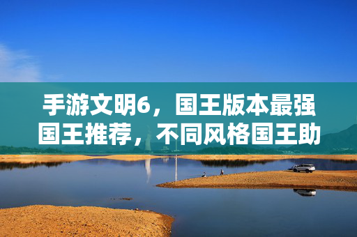 手游文明6,国王版本最强国王推荐,不同风格国王助你轻松征服世界 手游文明6,国王版本最强国王推荐,不同风格国王助你轻松征服世界