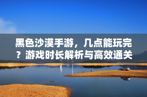 黑色沙漠手游,几点能玩完?游戏时长解析与高效通关指南 黑色沙漠手游,几点能玩完?游戏时长解析与高效通关指南