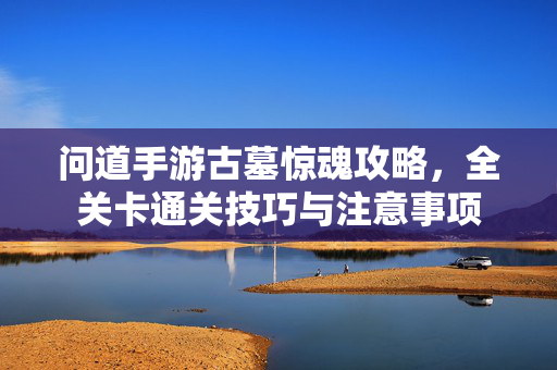 问道手游古墓惊魂攻略,全关卡通关技巧与注意事项 问道手游古墓惊魂攻略,全关卡通关技巧与注意事项