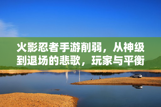 火影忍者手游削弱,从神级到退场的悲歌,玩家与平衡的永恒博弈 火影忍者手游削弱,从神级到退场的悲歌,玩家与平衡的永恒博弈