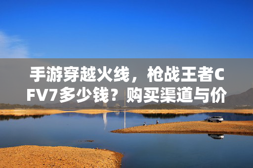 手游穿越火线,枪战王者CFV7多少钱?购买渠道与价格解析 手游穿越火线,枪战王者CFV7多少钱?购买渠道与价格解析