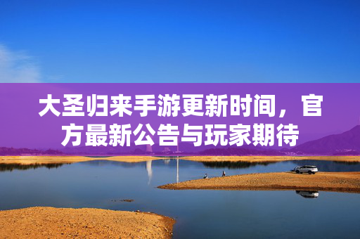 大圣归来手游更新时间,官方最新公告与玩家期待 大圣归来手游更新时间,官方最新公告与玩家期待