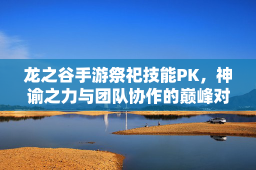 龙之谷手游祭祀技能PK,神谕之力与团队协作的巅峰对决 龙之谷手游祭祀技能PK,神谕之力与团队协作的巅峰对决