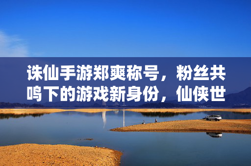 诛仙手游郑爽称号,粉丝共鸣下的游戏新身份,仙侠世界里的独特标签 诛仙手游郑爽称号,粉丝共鸣下的游戏新身份,仙侠世界里的独特标签