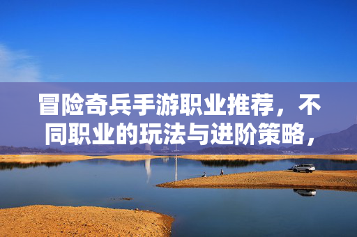 冒险奇兵手游职业推荐,不同职业的玩法与进阶策略,助你征服游戏世界 冒险奇兵手游职业推荐,不同职业的玩法与进阶策略,助你征服游戏世界