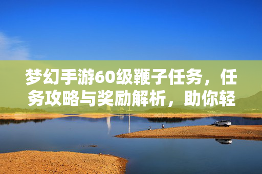 梦幻手游60级鞭子任务,任务攻略与奖励解析,助你轻松拿齐60级装备 梦幻手游60级鞭子任务,任务攻略与奖励解析,助你轻松拿齐60级装备