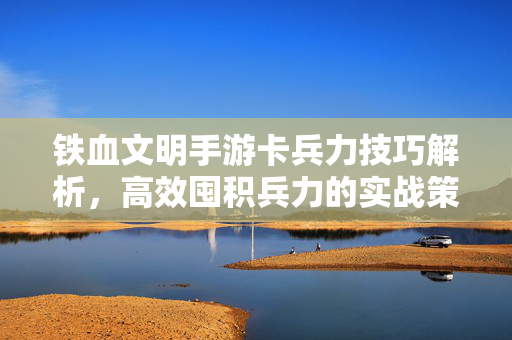 铁血文明手游卡兵力技巧解析,高效囤积兵力的实战策略 铁血文明手游卡兵力技巧解析,高效囤积兵力的实战策略