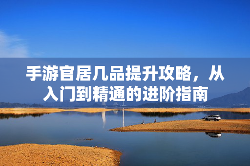 手游官居几品提升攻略,从入门到精通的进阶指南 手游官居几品提升攻略,从入门到精通的进阶指南
