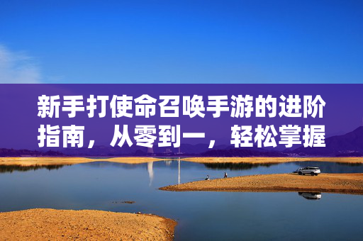 新手打使命召唤手游的进阶指南,从零到一,轻松掌握核心玩法 新手打使命召唤手游的进阶指南,从零到一,轻松掌握核心玩法