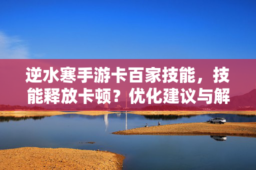 逆水寒手游卡百家技能,技能释放卡顿?优化建议与解决方案 逆水寒手游卡百家技能,技能释放卡顿?优化建议与解决方案
