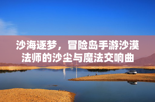 沙海逐梦,冒险岛手游沙漠法师的沙尘与魔法交响曲 沙海逐梦,冒险岛手游沙漠法师的沙尘与魔法交响曲
