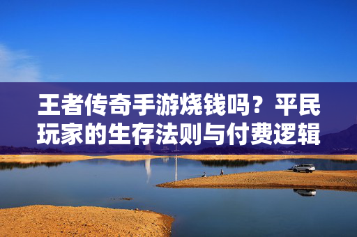 王者传奇手游烧钱吗?平民玩家的生存法则与付费逻辑深度解析 王者传奇手游烧钱吗?平民玩家的生存法则与付费逻辑深度解析