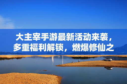 大主宰手游最新活动来袭,多重福利解锁,燃爆修仙之路! 大主宰手游最新活动来袭,多重福利解锁,燃爆修仙之路!