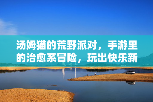 汤姆猫的荒野派对,手游里的治愈系冒险,玩出快乐新篇章 汤姆猫的荒野派对,手游里的治愈系冒险,玩出快乐新篇章