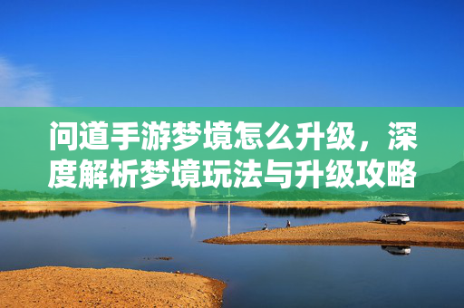问道手游梦境怎么升级,深度解析梦境玩法与升级攻略 问道手游梦境怎么升级,深度解析梦境玩法与升级攻略