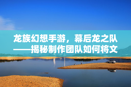 龙族幻想手游，幕后龙之队——揭秘制作团队如何将文学经典转化为沉浸式游戏体验