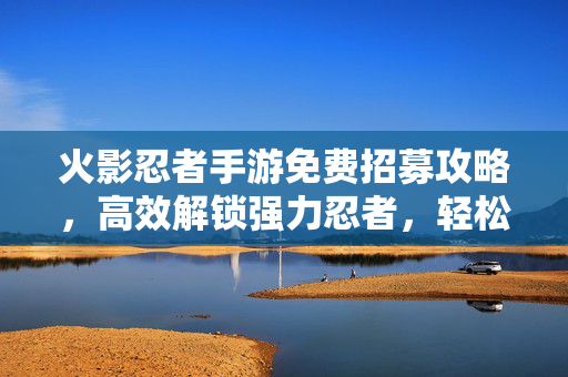 火影忍者手游免费招募攻略,高效解锁强力忍者,轻松畅玩忍者世界 火影忍者手游免费招募攻略,高效解锁强力忍者,轻松畅玩忍者世界
