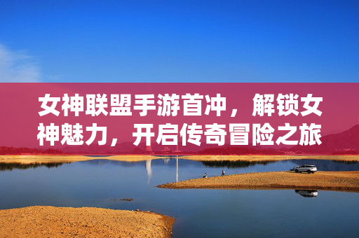 女神联盟手游首冲，解锁女神魅力，开启传奇冒险之旅