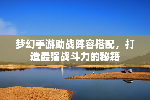 梦幻手游助战阵容搭配，打造最强战斗力的秘籍