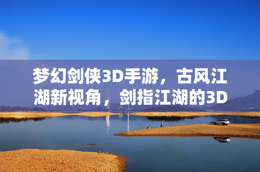 梦幻剑侠3D手游，古风江湖新视角，剑指江湖的3D视觉与玩法革新