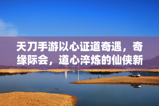 天刀手游以心证道奇遇,奇缘际会,道心淬炼的仙侠新章 天刀手游以心证道奇遇,奇缘际会,道心淬炼的仙侠新章