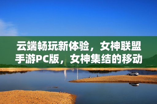 云端畅玩新体验,女神联盟手游PC版,女神集结的移动端升级 云端畅玩新体验,女神联盟手游PC版,女神集结的移动端升级