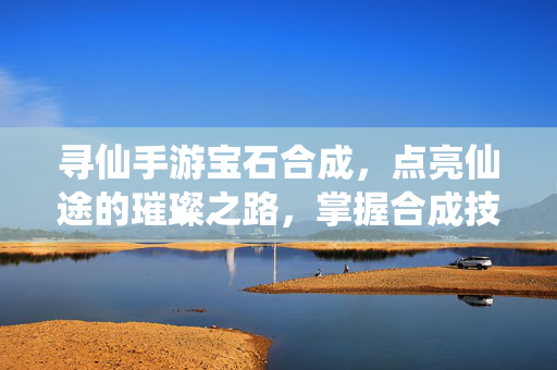 寻仙手游宝石合成,点亮仙途的璀璨之路,掌握合成技巧,让属性与技能更进一步 寻仙手游宝石合成,点亮仙途的璀璨之路,掌握合成技巧,让属性与技能更进一步