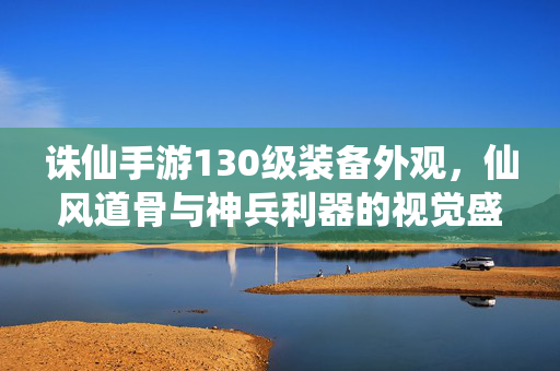 诛仙手游130级装备外观,仙风道骨与神兵利器的视觉盛宴 诛仙手游130级装备外观,仙风道骨与神兵利器的视觉盛宴
