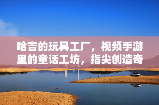 哈吉的玩具工厂,视频手游里的童话工坊,指尖创造奇趣玩具世界 哈吉的玩具工厂,视频手游里的童话工坊,指尖创造奇趣玩具世界