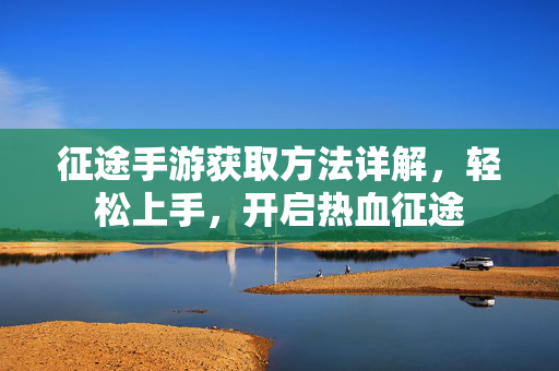 征途手游获取方法详解,轻松上手,开启热血征途 征途手游获取方法详解,轻松上手,开启热血征途