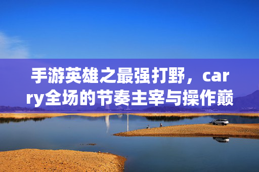手游英雄之最强打野,carry全场的节奏主宰与操作巅峰 手游英雄之最强打野,carry全场的节奏主宰与操作巅峰