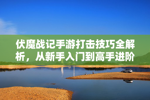 伏魔战记手游打击技巧全解析,从新手入门到高手进阶的实战指南 伏魔战记手游打击技巧全解析,从新手入门到高手进阶的实战指南