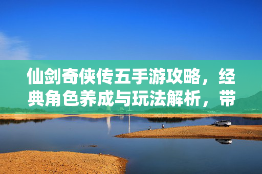 仙剑奇侠传五手游攻略,经典角色养成与玩法解析,带你重温仙剑情怀 仙剑奇侠传五手游攻略,经典角色养成与玩法解析,带你重温仙剑情怀