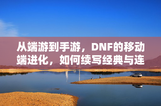 从端游到手游,DNF的移动端进化,如何续写经典与连接玩家新体验? 从端游到手游,DNF的移动端进化,如何续写经典与连接玩家新体验?