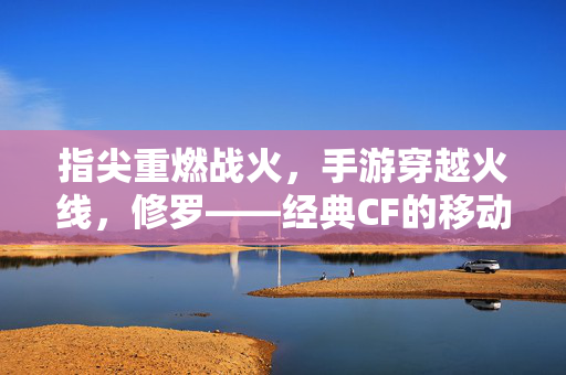 指尖重燃战火,手游穿越火线,修罗——经典CF的移动端新篇章 指尖重燃战火,手游穿越火线,修罗——经典CF的移动端新篇章