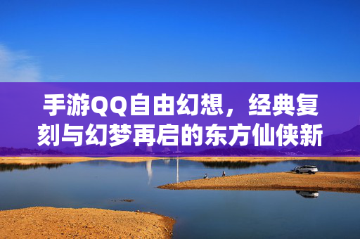 手游QQ自由幻想,经典复刻与幻梦再启的东方仙侠新篇章 手游QQ自由幻想,经典复刻与幻梦再启的东方仙侠新篇章