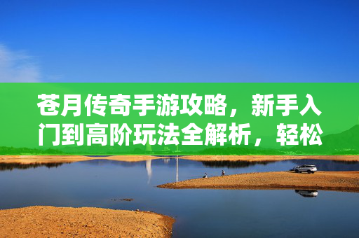 苍月传奇手游攻略，新手入门到高阶玩法全解析，轻松掌握游戏核心技巧