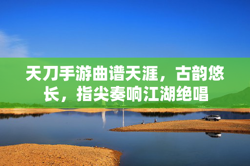 天刀手游曲谱天涯,古韵悠长,指尖奏响江湖绝唱 天刀手游曲谱天涯,古韵悠长,指尖奏响江湖绝唱