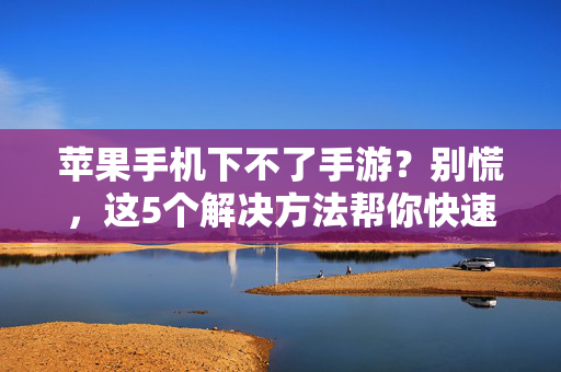 苹果手机下不了手游？别慌，这5个解决方法帮你快速解决！