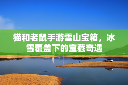 猫和老鼠手游雪山宝箱,冰雪覆盖下的宝藏奇遇 猫和老鼠手游雪山宝箱,冰雪覆盖下的宝藏奇遇
