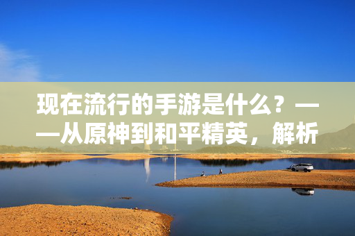 现在流行的手游是什么？——从原神到和平精英，解析当下手游市场的核心趋势与爆款逻辑