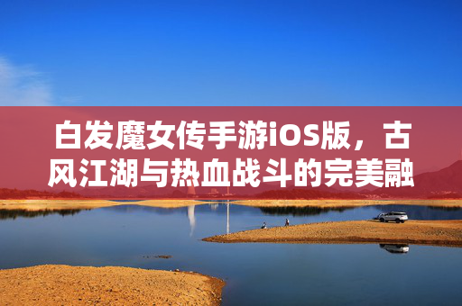 白发魔女传手游iOS版，古风江湖与热血战斗的完美融合，带你重温经典武侠世界