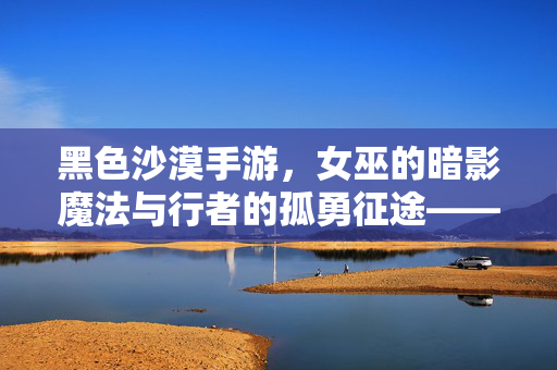 黑色沙漠手游，女巫的暗影魔法与行者的孤勇征途——角色魅力与游戏世界中的羁绊探索