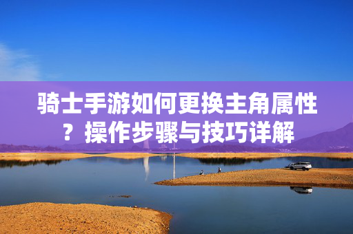 骑士手游如何更换主角属性?操作步骤与技巧详解 骑士手游如何更换主角属性?操作步骤与技巧详解
