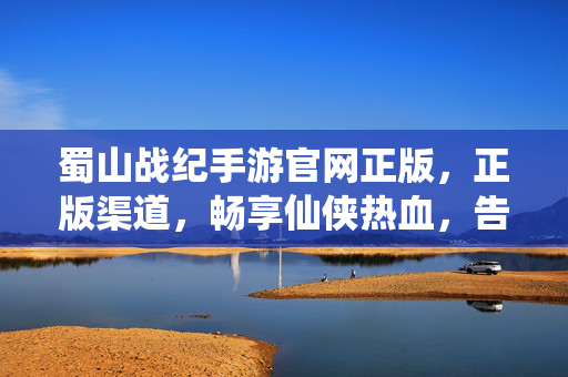 蜀山战纪手游官网正版，正版渠道，畅享仙侠热血，告别盗版困扰！