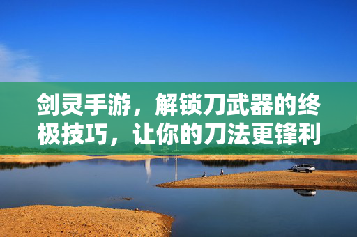 剑灵手游,解锁刀武器的终极技巧,让你的刀法更锋利! 剑灵手游,解锁刀武器的终极技巧,让你的刀法更锋利!