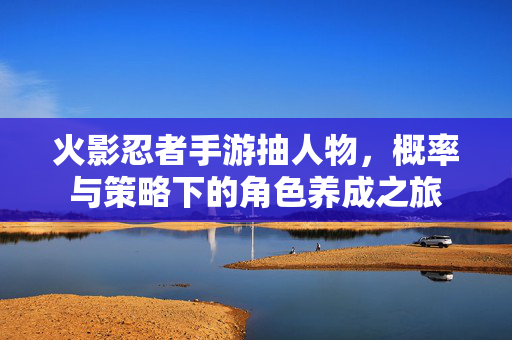 火影忍者手游抽人物,概率与策略下的角色养成之旅 火影忍者手游抽人物,概率与策略下的角色养成之旅